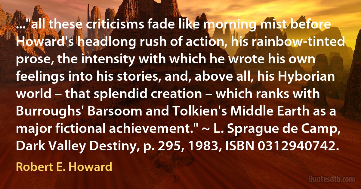 ..."all these criticisms fade like morning mist before Howard's headlong rush of action, his rainbow-tinted prose, the intensity with which he wrote his own feelings into his stories, and, above all, his Hyborian world – that splendid creation – which ranks with Burroughs' Barsoom and Tolkien's Middle Earth as a major fictional achievement." ~ L. Sprague de Camp, Dark Valley Destiny, p. 295, 1983, ISBN 0312940742. (Robert E. Howard)