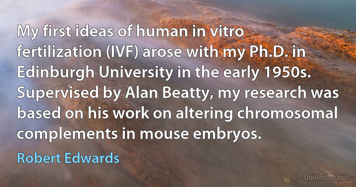 My first ideas of human in vitro fertilization (IVF) arose with my Ph.D. in Edinburgh University in the early 1950s. Supervised by Alan Beatty, my research was based on his work on altering chromosomal complements in mouse embryos. (Robert Edwards)