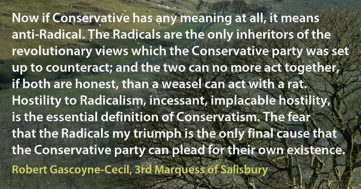 Now if Conservative has any meaning at all, it means anti-Radical. The Radicals are the only inheritors of the revolutionary views which the Conservative party was set up to counteract; and the two can no more act together, if both are honest, than a weasel can act with a rat. Hostility to Radicalism, incessant, implacable hostility, is the essential definition of Conservatism. The fear that the Radicals my triumph is the only final cause that the Conservative party can plead for their own existence. (Robert Gascoyne-Cecil, 3rd Marquess of Salisbury)