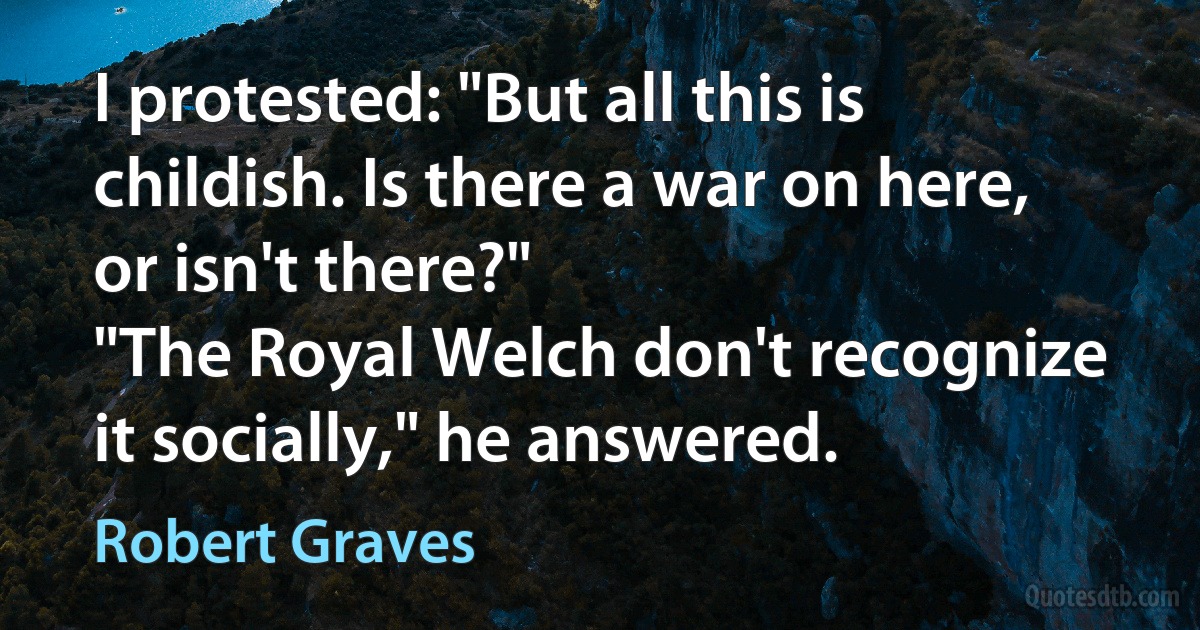 I protested: "But all this is childish. Is there a war on here, or isn't there?"
"The Royal Welch don't recognize it socially," he answered. (Robert Graves)