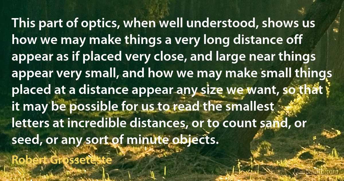 This part of optics, when well understood, shows us how we may make things a very long distance off appear as if placed very close, and large near things appear very small, and how we may make small things placed at a distance appear any size we want, so that it may be possible for us to read the smallest letters at incredible distances, or to count sand, or seed, or any sort of minute objects. (Robert Grosseteste)