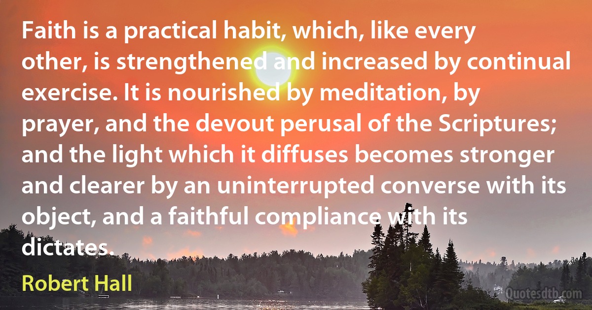 Faith is a practical habit, which, like every other, is strengthened and increased by continual exercise. It is nourished by meditation, by prayer, and the devout perusal of the Scriptures; and the light which it diffuses becomes stronger and clearer by an uninterrupted converse with its object, and a faithful compliance with its dictates. (Robert Hall)