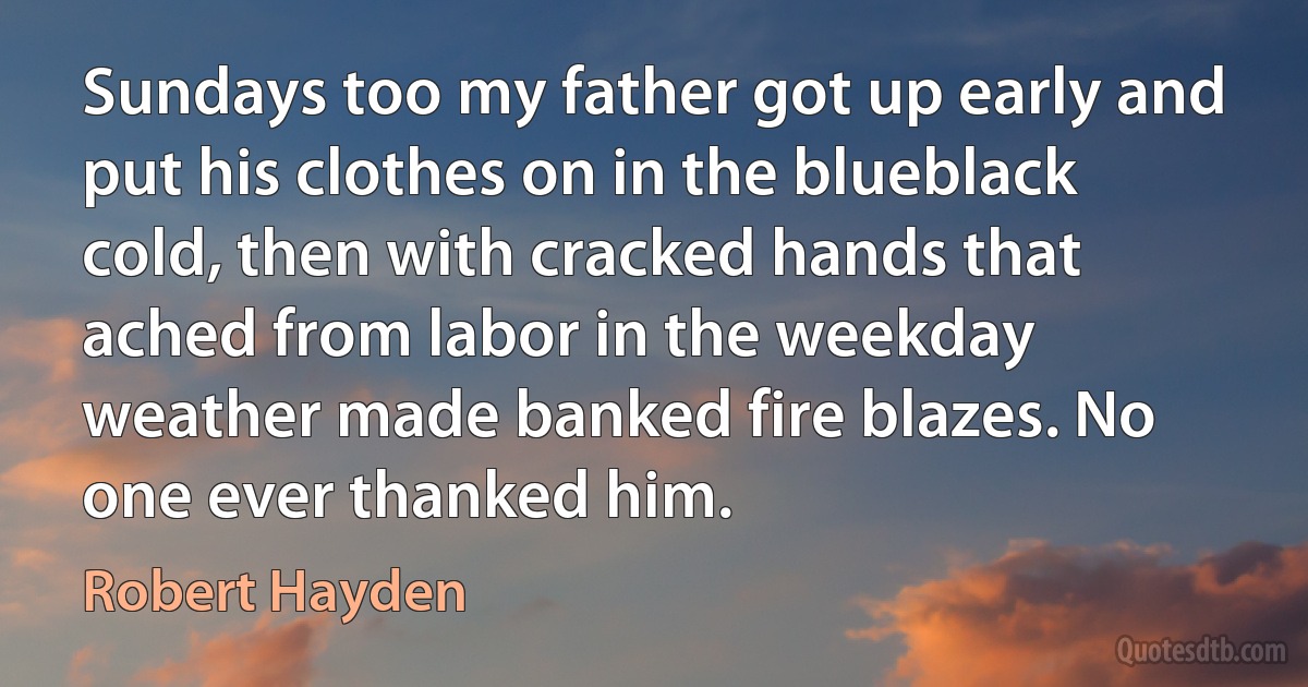 Sundays too my father got up early and put his clothes on in the blueblack cold, then with cracked hands that ached from labor in the weekday weather made banked fire blazes. No one ever thanked him. (Robert Hayden)