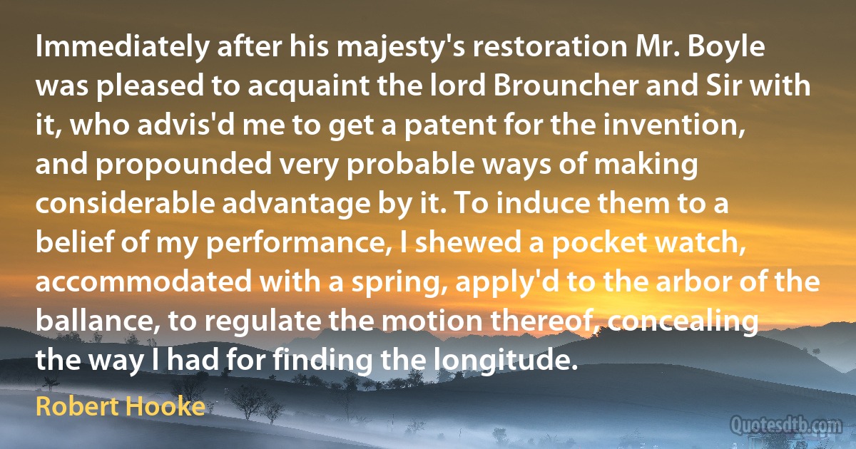 Immediately after his majesty's restoration Mr. Boyle was pleased to acquaint the lord Brouncher and Sir with it, who advis'd me to get a patent for the invention, and propounded very probable ways of making considerable advantage by it. To induce them to a belief of my performance, I shewed a pocket watch, accommodated with a spring, apply'd to the arbor of the ballance, to regulate the motion thereof, concealing the way I had for finding the longitude. (Robert Hooke)