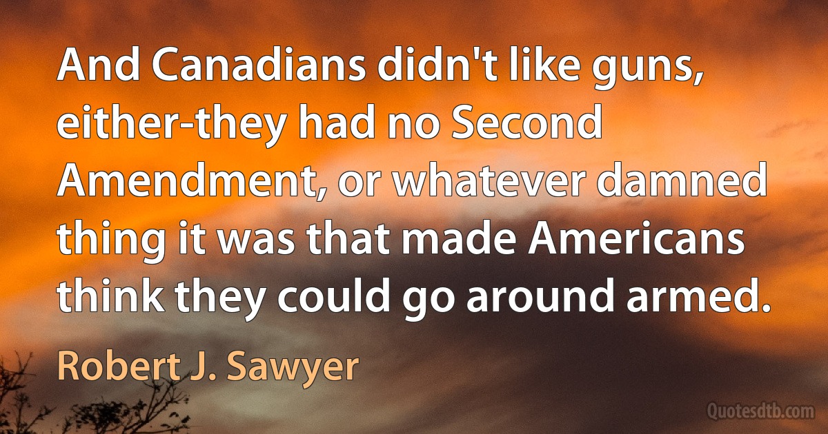 And Canadians didn't like guns, either-they had no Second Amendment, or whatever damned thing it was that made Americans think they could go around armed. (Robert J. Sawyer)