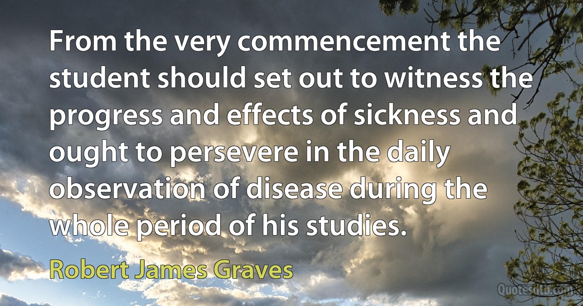 From the very commencement the student should set out to witness the progress and effects of sickness and ought to persevere in the daily observation of disease during the whole period of his studies. (Robert James Graves)