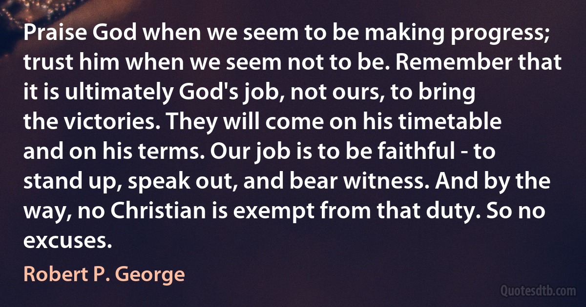 Praise God when we seem to be making progress; trust him when we seem not to be. Remember that it is ultimately God's job, not ours, to bring the victories. They will come on his timetable and on his terms. Our job is to be faithful - to stand up, speak out, and bear witness. And by the way, no Christian is exempt from that duty. So no excuses. (Robert P. George)