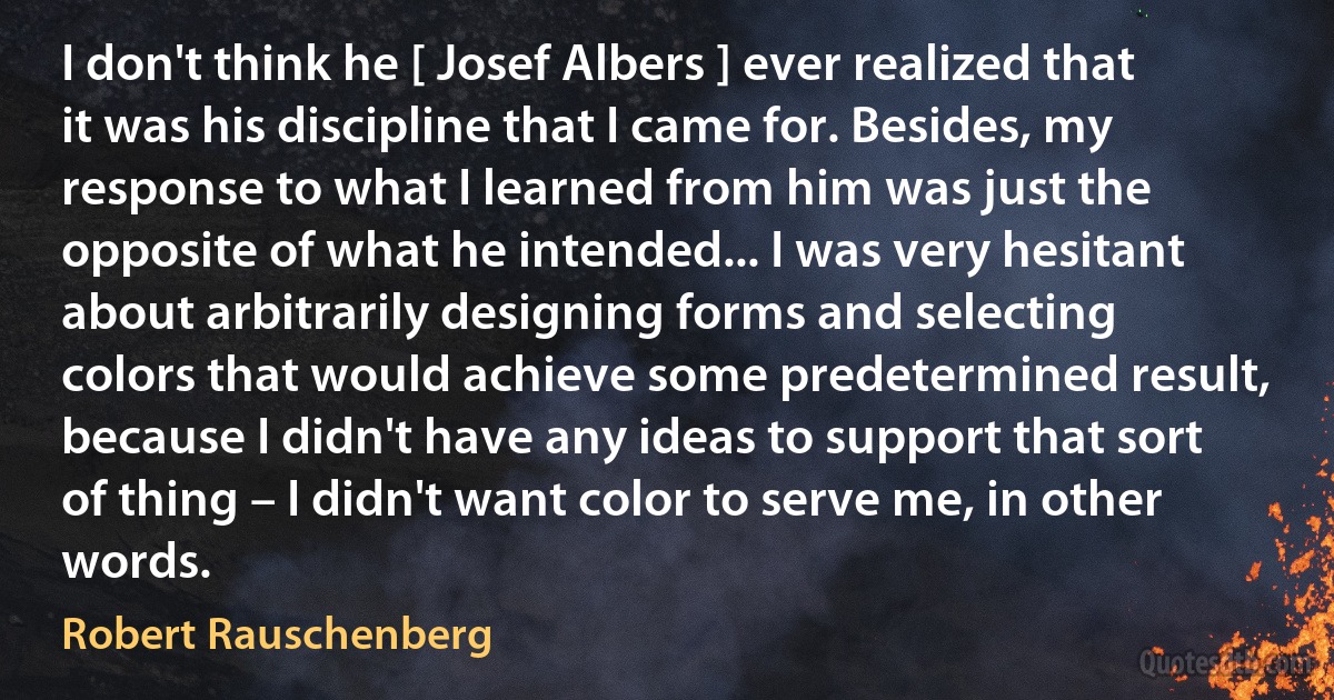 I don't think he [ Josef Albers ] ever realized that it was his discipline that I came for. Besides, my response to what I learned from him was just the opposite of what he intended... I was very hesitant about arbitrarily designing forms and selecting colors that would achieve some predetermined result, because I didn't have any ideas to support that sort of thing – I didn't want color to serve me, in other words. (Robert Rauschenberg)