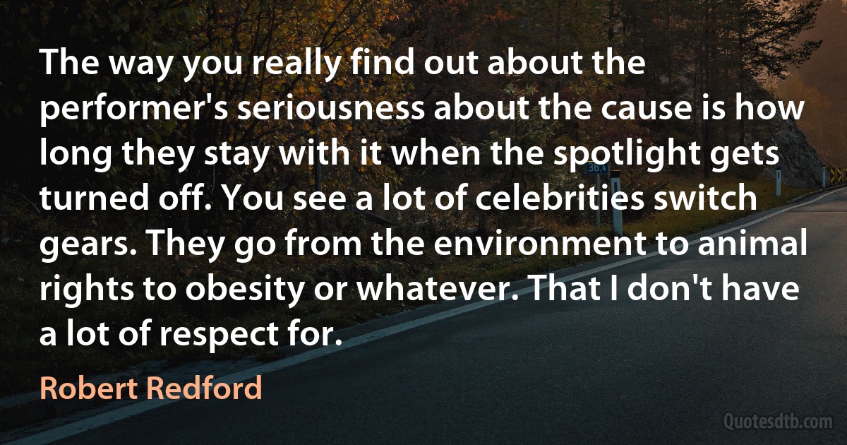 The way you really find out about the performer's seriousness about the cause is how long they stay with it when the spotlight gets turned off. You see a lot of celebrities switch gears. They go from the environment to animal rights to obesity or whatever. That I don't have a lot of respect for. (Robert Redford)