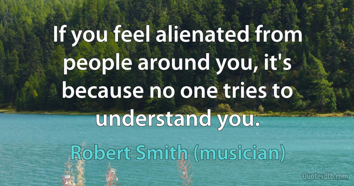 If you feel alienated from people around you, it's because no one tries to understand you. (Robert Smith (musician))