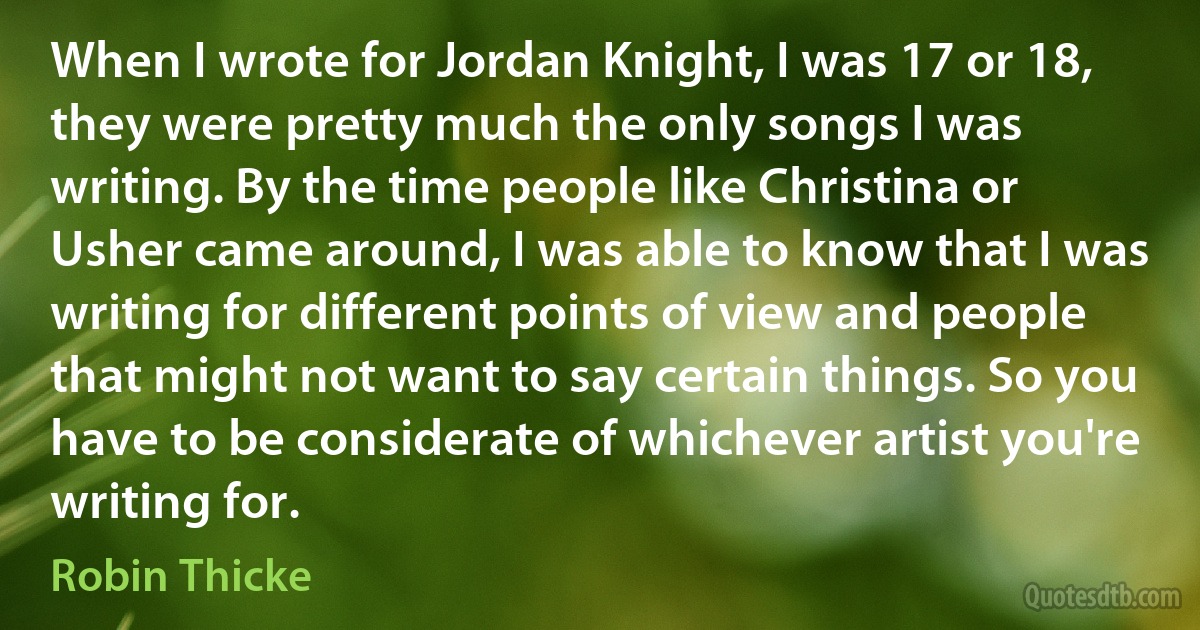 When I wrote for Jordan Knight, I was 17 or 18, they were pretty much the only songs I was writing. By the time people like Christina or Usher came around, I was able to know that I was writing for different points of view and people that might not want to say certain things. So you have to be considerate of whichever artist you're writing for. (Robin Thicke)