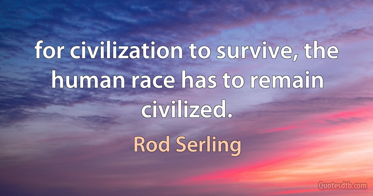 for civilization to survive, the human race has to remain civilized. (Rod Serling)