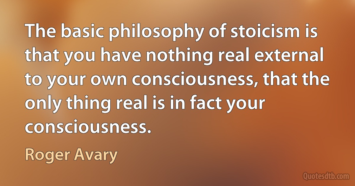 The basic philosophy of stoicism is that you have nothing real external to your own consciousness, that the only thing real is in fact your consciousness. (Roger Avary)