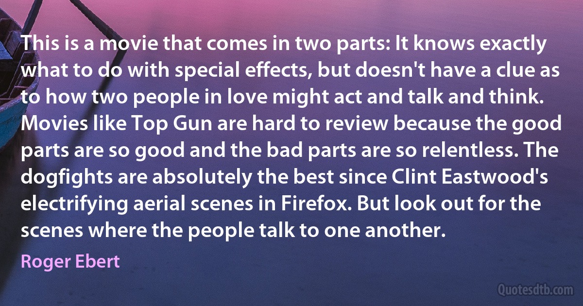 This is a movie that comes in two parts: It knows exactly what to do with special effects, but doesn't have a clue as to how two people in love might act and talk and think.
Movies like Top Gun are hard to review because the good parts are so good and the bad parts are so relentless. The dogfights are absolutely the best since Clint Eastwood's electrifying aerial scenes in Firefox. But look out for the scenes where the people talk to one another. (Roger Ebert)