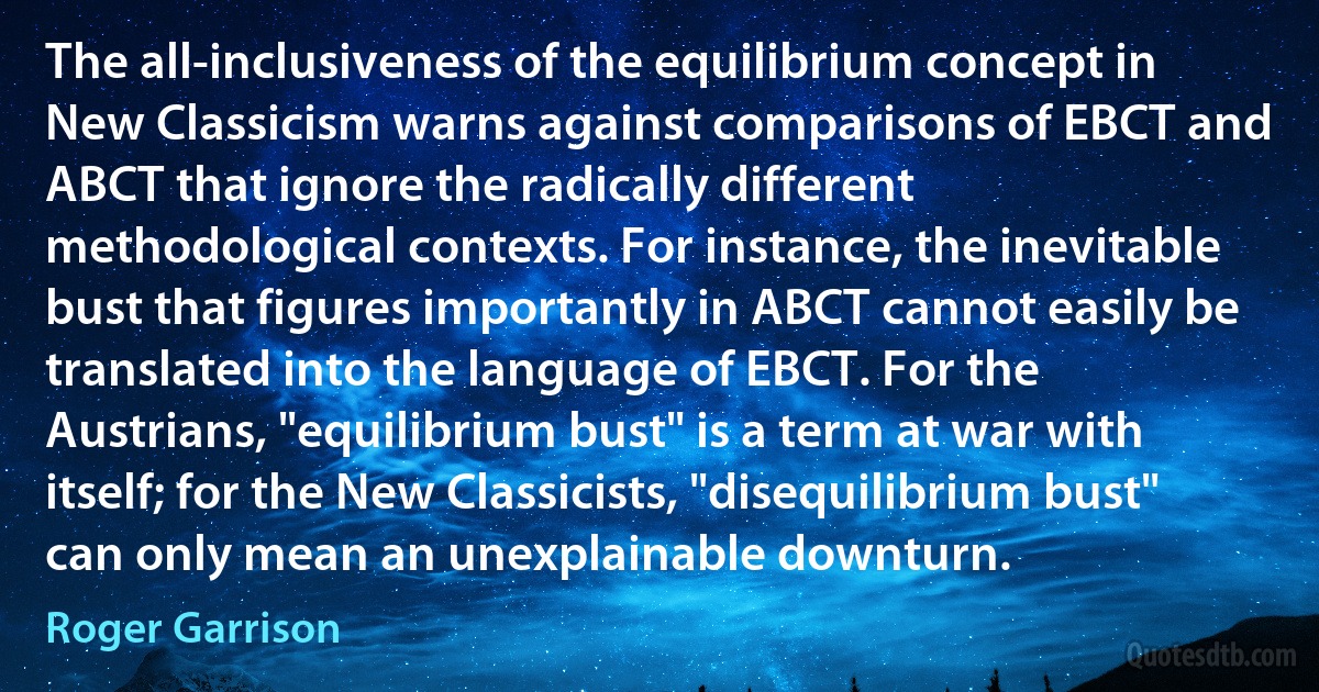 The all-inclusiveness of the equilibrium concept in New Classicism warns against comparisons of EBCT and ABCT that ignore the radically different methodological contexts. For instance, the inevitable bust that figures importantly in ABCT cannot easily be translated into the language of EBCT. For the Austrians, "equilibrium bust" is a term at war with itself; for the New Classicists, "disequilibrium bust" can only mean an unexplainable downturn. (Roger Garrison)