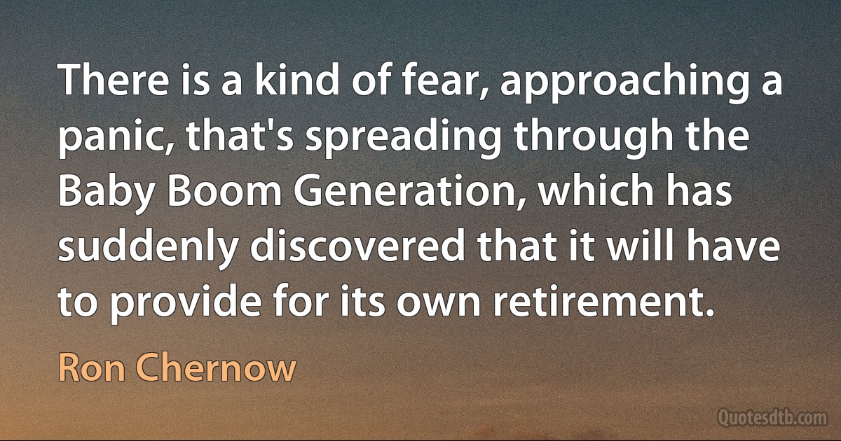 There is a kind of fear, approaching a panic, that's spreading through the Baby Boom Generation, which has suddenly discovered that it will have to provide for its own retirement. (Ron Chernow)