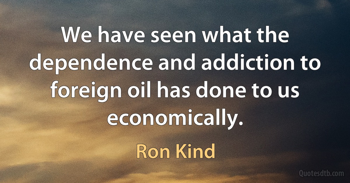 We have seen what the dependence and addiction to foreign oil has done to us economically. (Ron Kind)