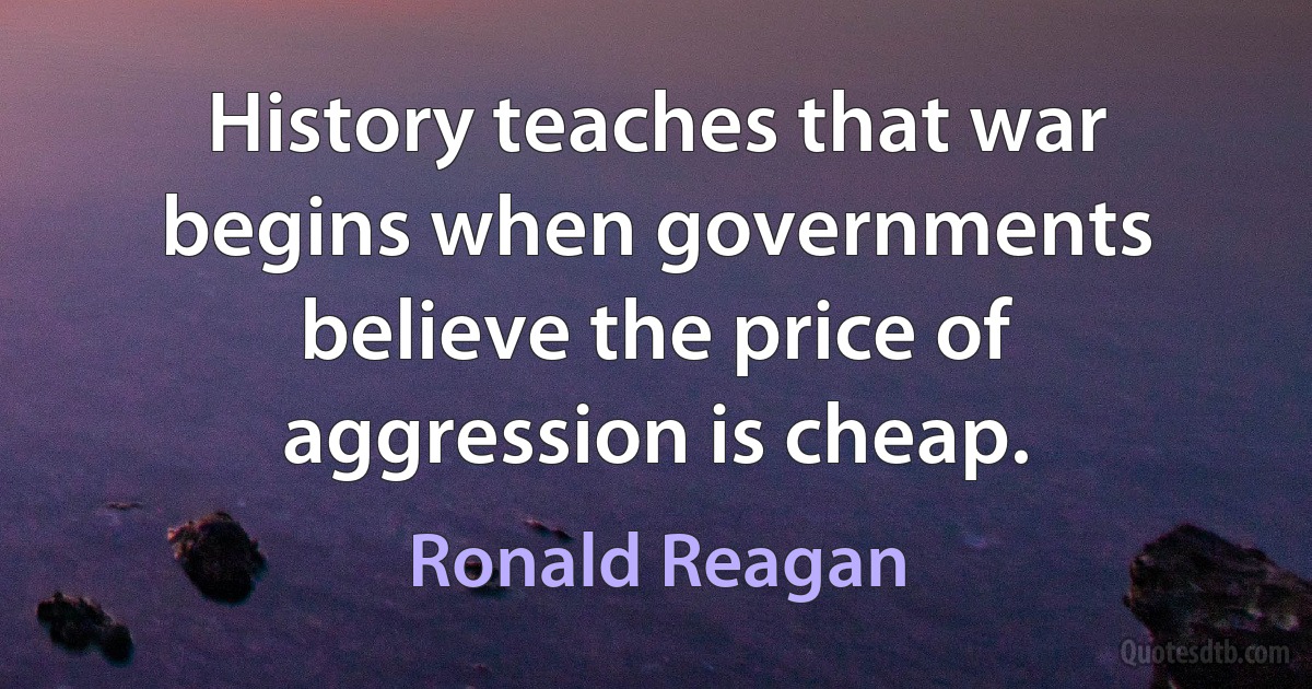 History teaches that war begins when governments believe the price of aggression is cheap. (Ronald Reagan)