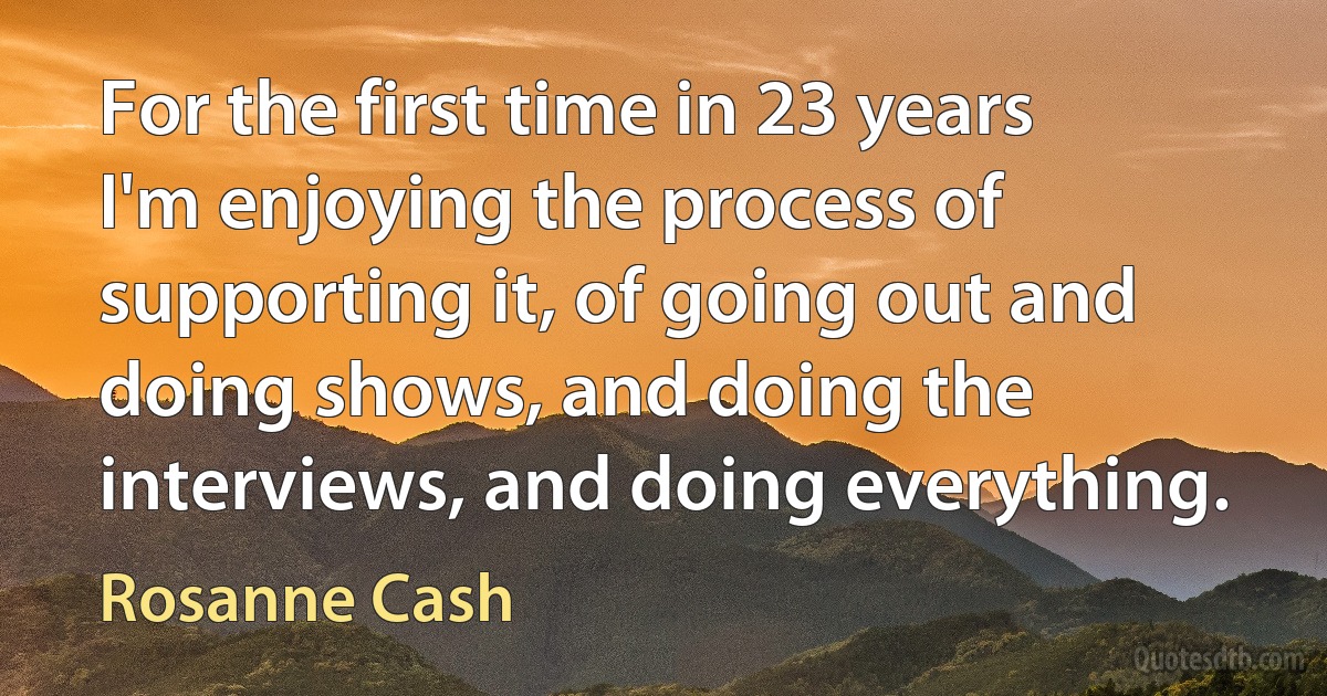 For the first time in 23 years I'm enjoying the process of supporting it, of going out and doing shows, and doing the interviews, and doing everything. (Rosanne Cash)