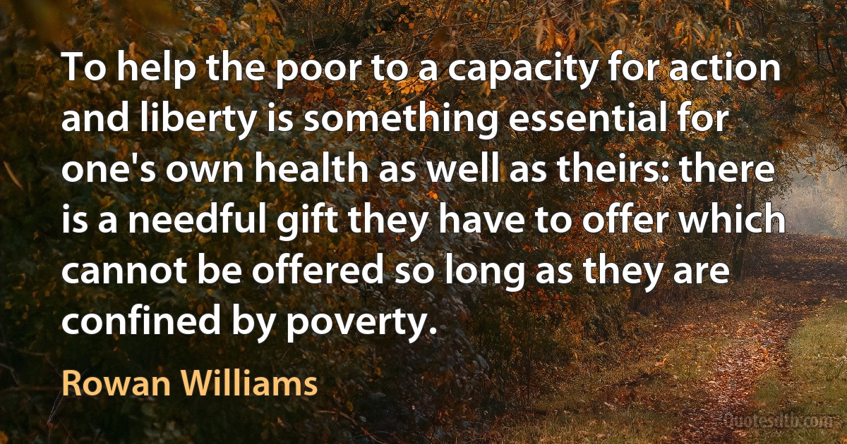 To help the poor to a capacity for action and liberty is something essential for one's own health as well as theirs: there is a needful gift they have to offer which cannot be offered so long as they are confined by poverty. (Rowan Williams)