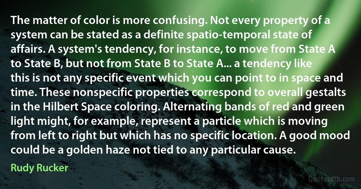 The matter of color is more confusing. Not every property of a system can be stated as a definite spatio-temporal state of affairs. A system's tendency, for instance, to move from State A to State B, but not from State B to State A... a tendency like this is not any specific event which you can point to in space and time. These nonspecific properties correspond to overall gestalts in the Hilbert Space coloring. Alternating bands of red and green light might, for example, represent a particle which is moving from left to right but which has no specific location. A good mood could be a golden haze not tied to any particular cause. (Rudy Rucker)