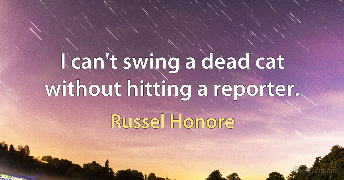 I can't swing a dead cat without hitting a reporter. (Russel Honore)