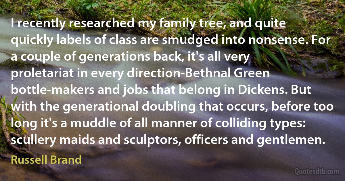 I recently researched my family tree, and quite quickly labels of class are smudged into nonsense. For a couple of generations back, it's all very proletariat in every direction-Bethnal Green bottle-makers and jobs that belong in Dickens. But with the generational doubling that occurs, before too long it's a muddle of all manner of colliding types: scullery maids and sculptors, officers and gentlemen. (Russell Brand)