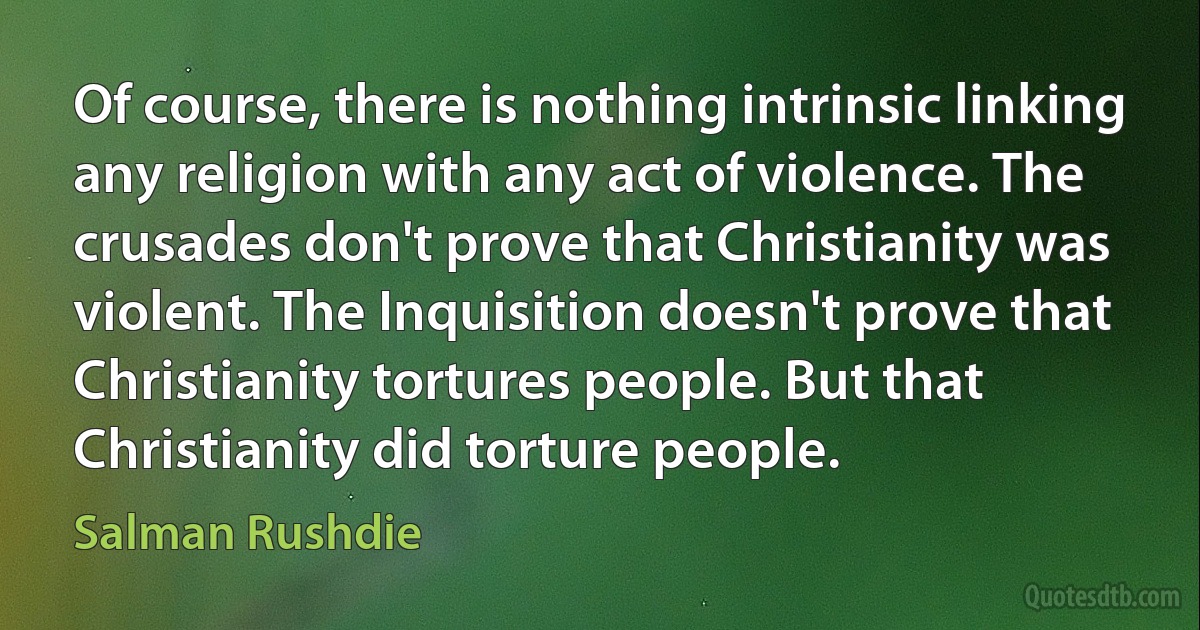 Of course, there is nothing intrinsic linking any religion with any act of violence. The crusades don't prove that Christianity was violent. The Inquisition doesn't prove that Christianity tortures people. But that Christianity did torture people. (Salman Rushdie)