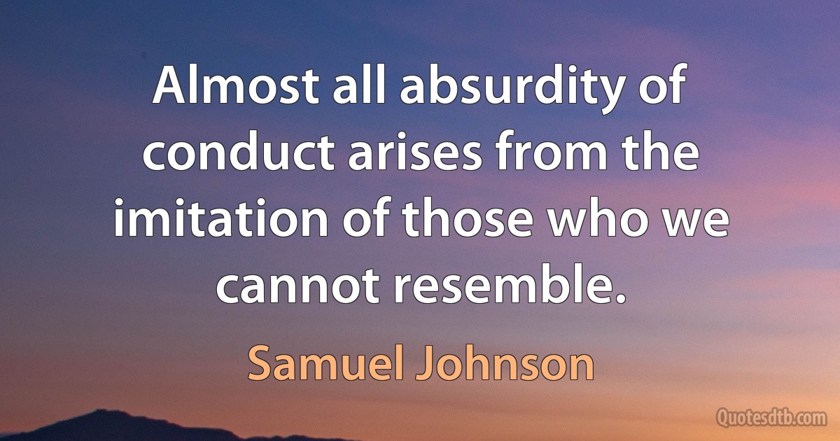 Almost all absurdity of conduct arises from the imitation of those who we cannot resemble. (Samuel Johnson)