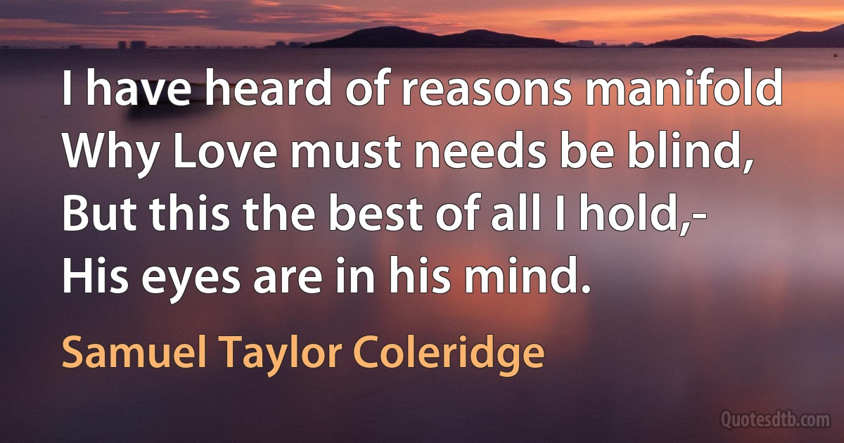 I have heard of reasons manifold
Why Love must needs be blind,
But this the best of all I hold,-
His eyes are in his mind. (Samuel Taylor Coleridge)