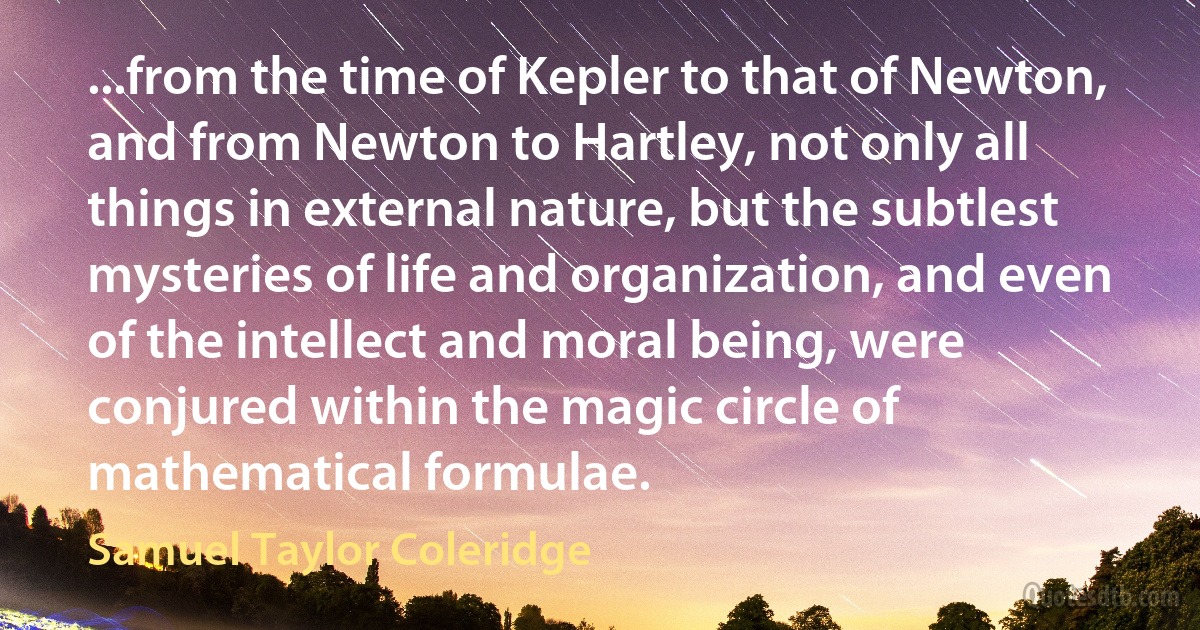 ...from the time of Kepler to that of Newton, and from Newton to Hartley, not only all things in external nature, but the subtlest mysteries of life and organization, and even of the intellect and moral being, were conjured within the magic circle of mathematical formulae. (Samuel Taylor Coleridge)