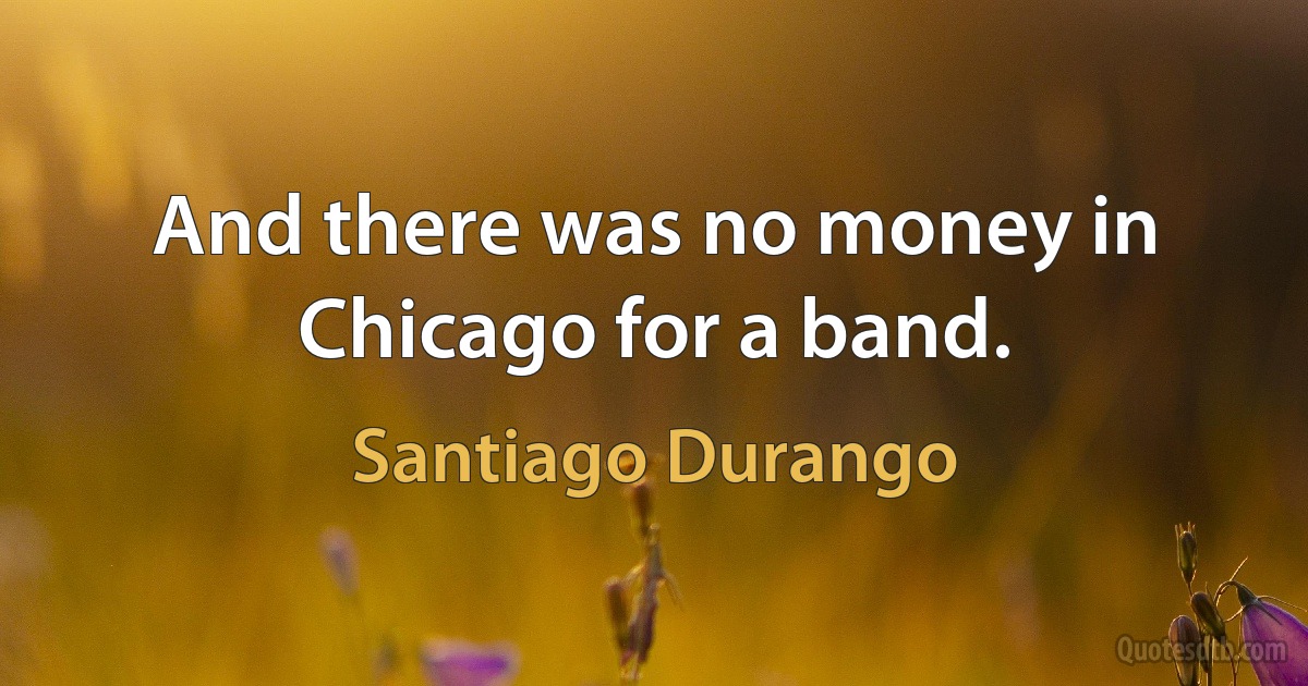 And there was no money in Chicago for a band. (Santiago Durango)