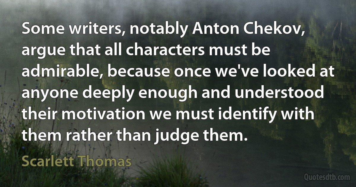 Some writers, notably Anton Chekov, argue that all characters must be admirable, because once we've looked at anyone deeply enough and understood their motivation we must identify with them rather than judge them. (Scarlett Thomas)