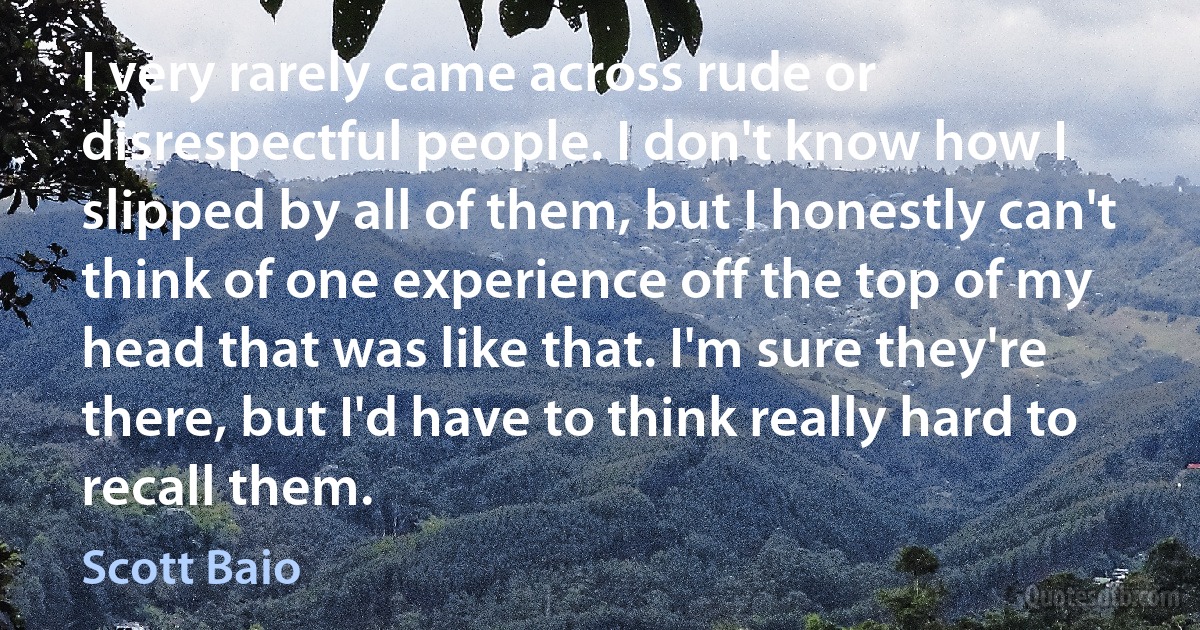 I very rarely came across rude or disrespectful people. I don't know how I slipped by all of them, but I honestly can't think of one experience off the top of my head that was like that. I'm sure they're there, but I'd have to think really hard to recall them. (Scott Baio)