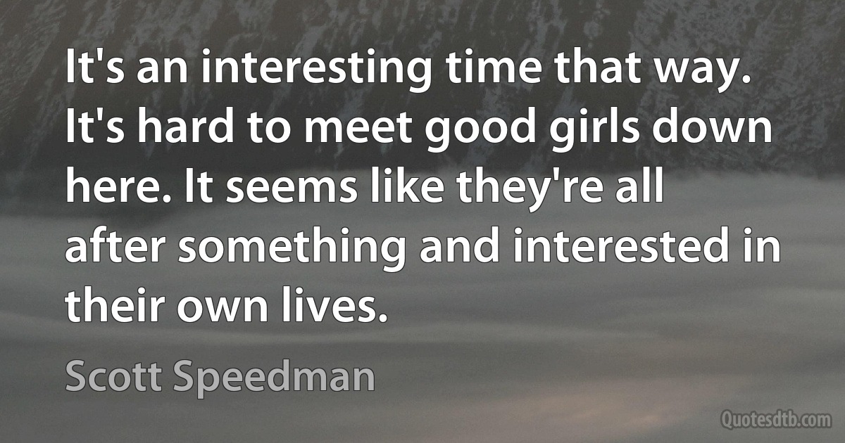 It's an interesting time that way. It's hard to meet good girls down here. It seems like they're all after something and interested in their own lives. (Scott Speedman)