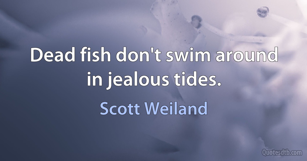 Dead fish don't swim around in jealous tides. (Scott Weiland)