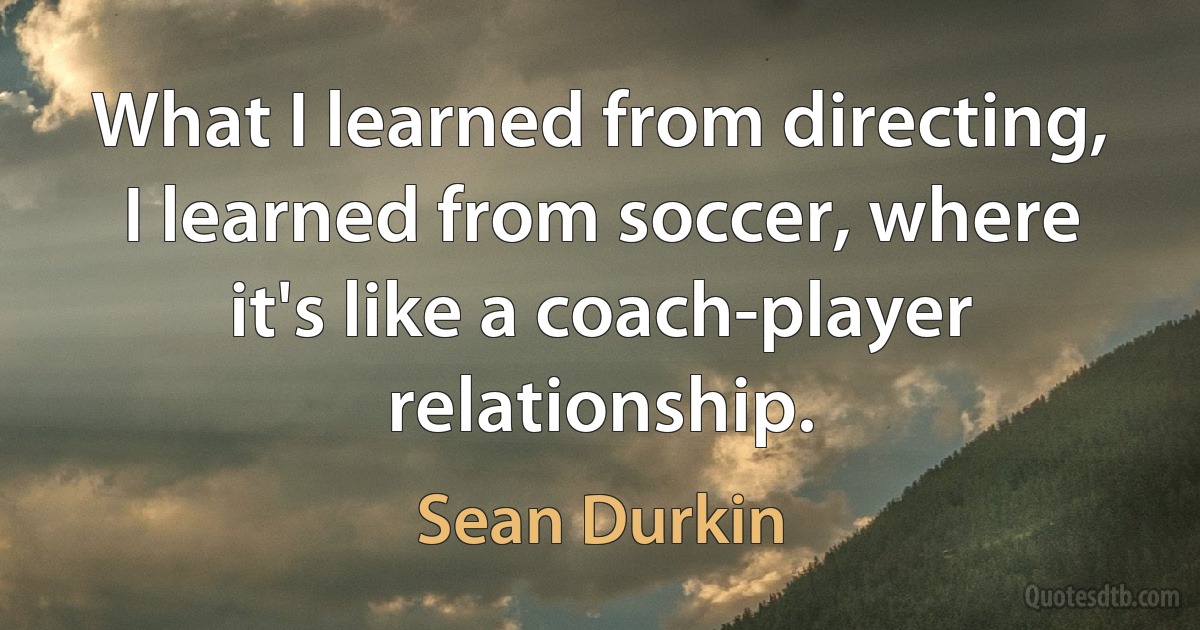 What I learned from directing, I learned from soccer, where it's like a coach-player relationship. (Sean Durkin)