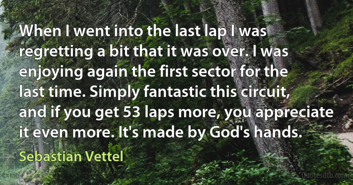 When I went into the last lap I was regretting a bit that it was over. I was enjoying again the first sector for the last time. Simply fantastic this circuit, and if you get 53 laps more, you appreciate it even more. It's made by God's hands. (Sebastian Vettel)