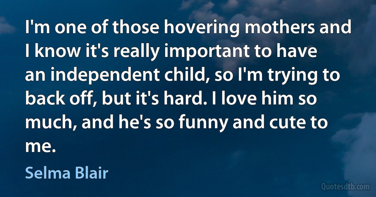 I'm one of those hovering mothers and I know it's really important to have an independent child, so I'm trying to back off, but it's hard. I love him so much, and he's so funny and cute to me. (Selma Blair)