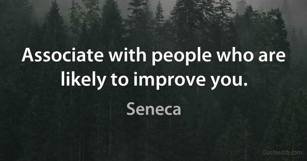 Associate with people who are likely to improve you. (Seneca)