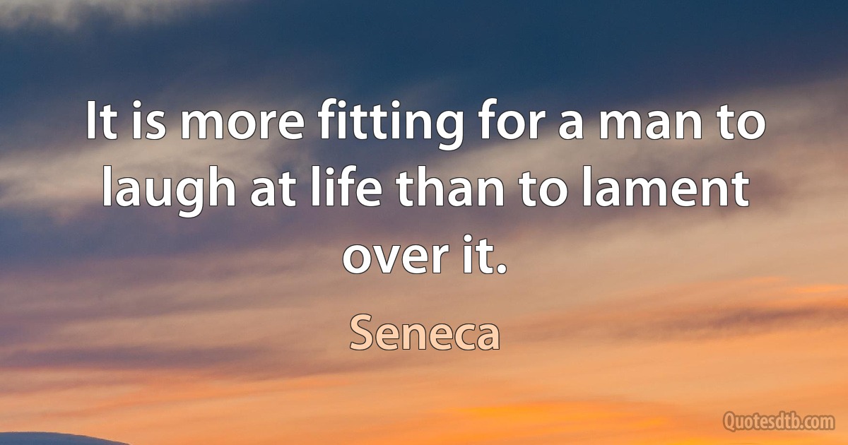 It is more fitting for a man to laugh at life than to lament over it. (Seneca)