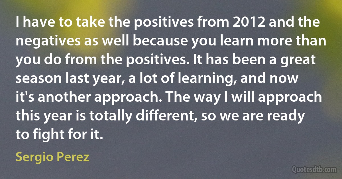 I have to take the positives from 2012 and the negatives as well because you learn more than you do from the positives. It has been a great season last year, a lot of learning, and now it's another approach. The way I will approach this year is totally different, so we are ready to fight for it. (Sergio Perez)