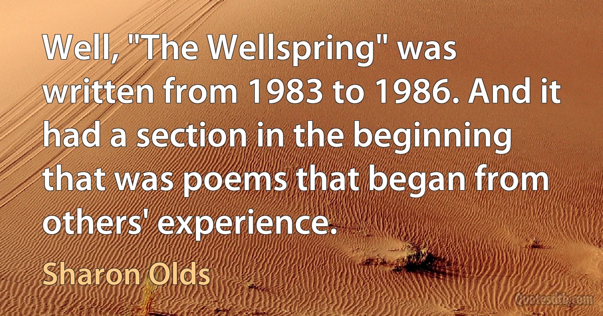 Well, "The Wellspring" was written from 1983 to 1986. And it had a section in the beginning that was poems that began from others' experience. (Sharon Olds)