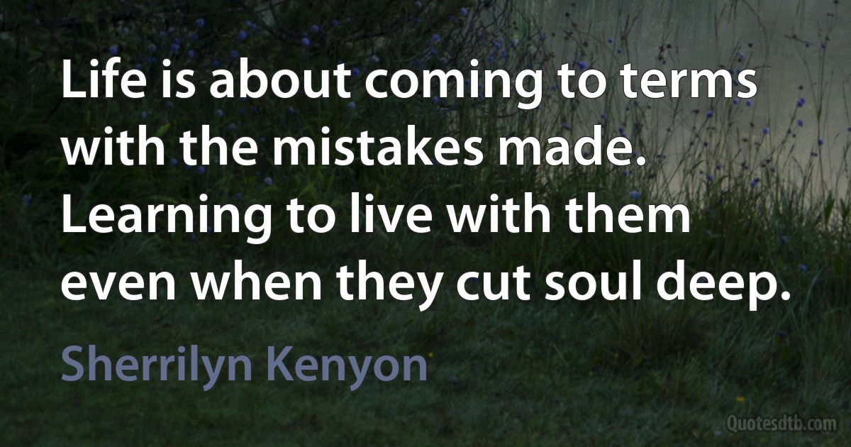 Life is about coming to terms with the mistakes made. Learning to live with them even when they cut soul deep. (Sherrilyn Kenyon)