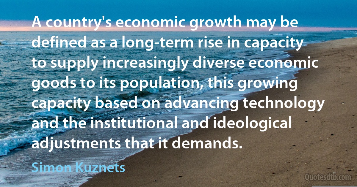 A country's economic growth may be defined as a long-term rise in capacity to supply increasingly diverse economic goods to its population, this growing capacity based on advancing technology and the institutional and ideological adjustments that it demands. (Simon Kuznets)