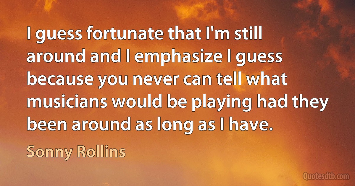 I guess fortunate that I'm still around and I emphasize I guess because you never can tell what musicians would be playing had they been around as long as I have. (Sonny Rollins)