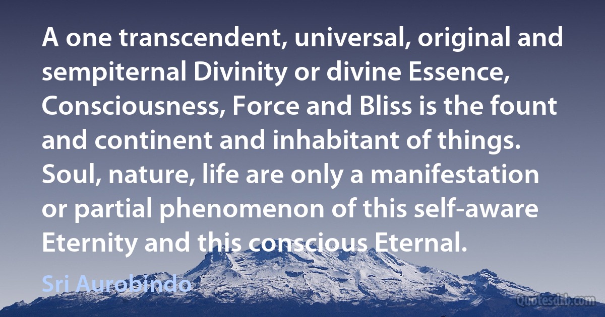 A one transcendent, universal, original and sempiternal Divinity or divine Essence, Consciousness, Force and Bliss is the fount and continent and inhabitant of things.
Soul, nature, life are only a manifestation or partial phenomenon of this self-aware Eternity and this conscious Eternal. (Sri Aurobindo)