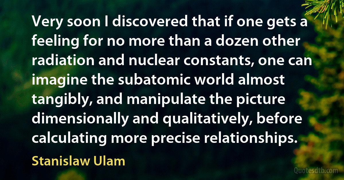 Very soon I discovered that if one gets a feeling for no more than a dozen other radiation and nuclear constants, one can imagine the subatomic world almost tangibly, and manipulate the picture dimensionally and qualitatively, before calculating more precise relationships. (Stanislaw Ulam)