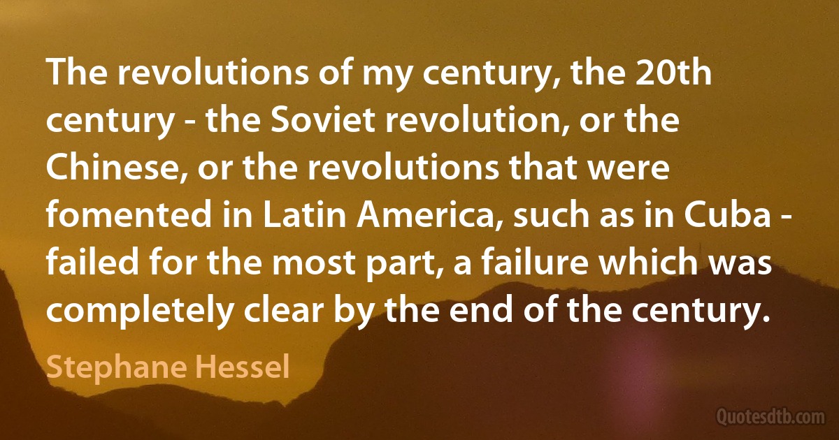 The revolutions of my century, the 20th century - the Soviet revolution, or the Chinese, or the revolutions that were fomented in Latin America, such as in Cuba - failed for the most part, a failure which was completely clear by the end of the century. (Stephane Hessel)