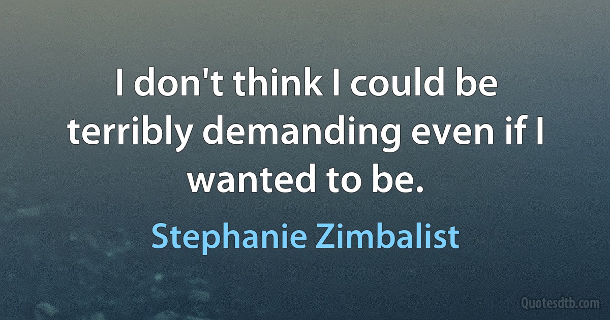 I don't think I could be terribly demanding even if I wanted to be. (Stephanie Zimbalist)